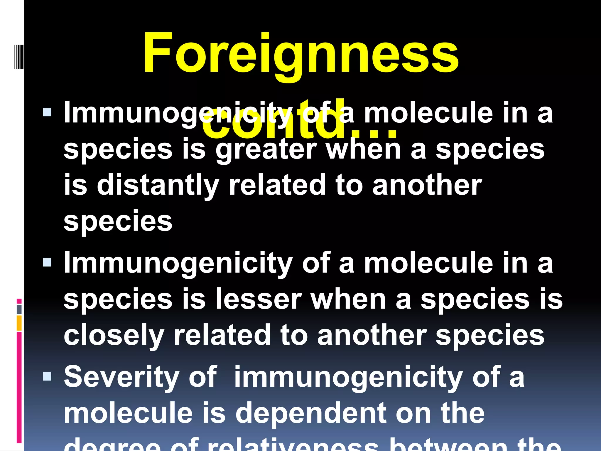 Foreignness
 Immunogenicity of a molecule in a
            contd… a species
  species is greater when
  is distantly related to another
  species
 Immunogenicity of a molecule in a
  species is lesser when a species is
  closely related to another species
 Severity of immunogenicity of a
  molecule is dependent on the
 