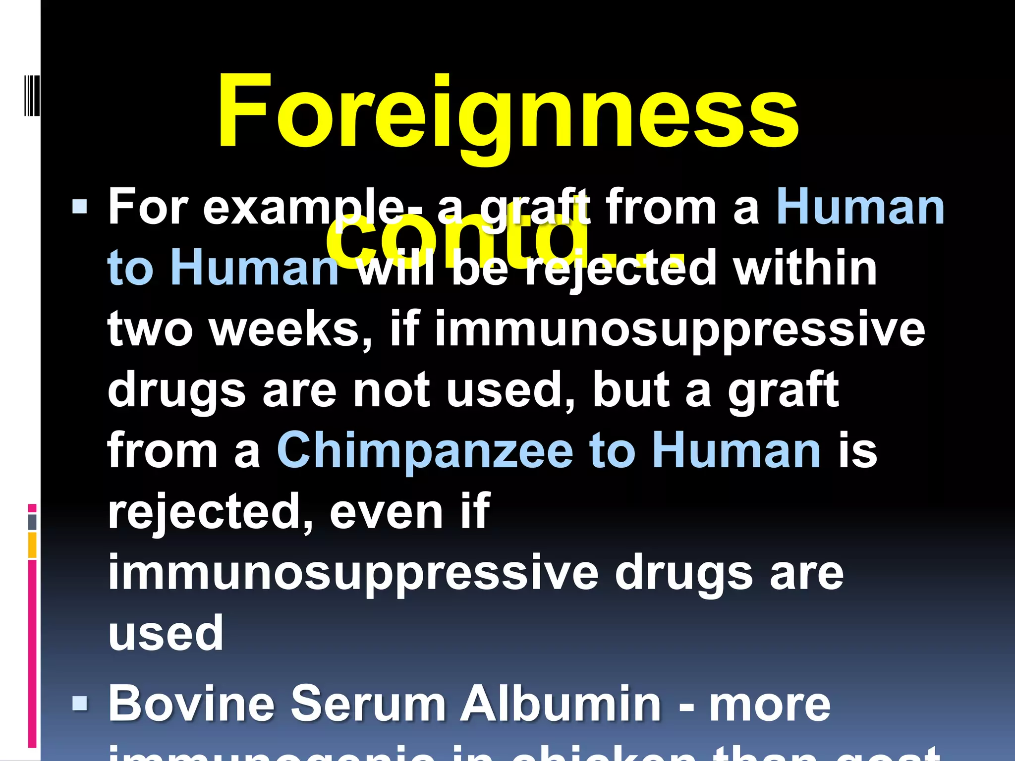 Foreignness
 For example- a graft from a Human
          contd…
  to Human will be rejected within
  two weeks, if immunosuppressive
  drugs are not used, but a graft
  from a Chimpanzee to Human is
  rejected, even if
  immunosuppressive drugs are
  used
 Bovine Serum Albumin - more
 