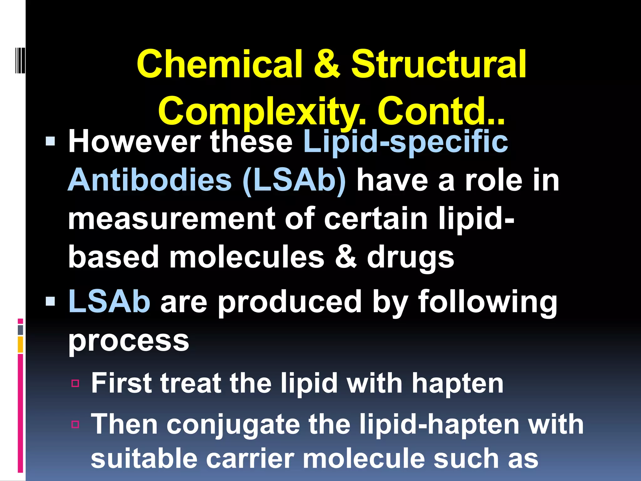 Chemical & Structural
       Complexity. Contd..
 However these Lipid-specific
  Antibodies (LSAb) have a role in
  measurement of certain lipid-
  based molecules & drugs
 LSAb are produced by following
  process
  First treat the lipid with hapten
  Then conjugate the lipid-hapten with
   suitable carrier molecule such as
 