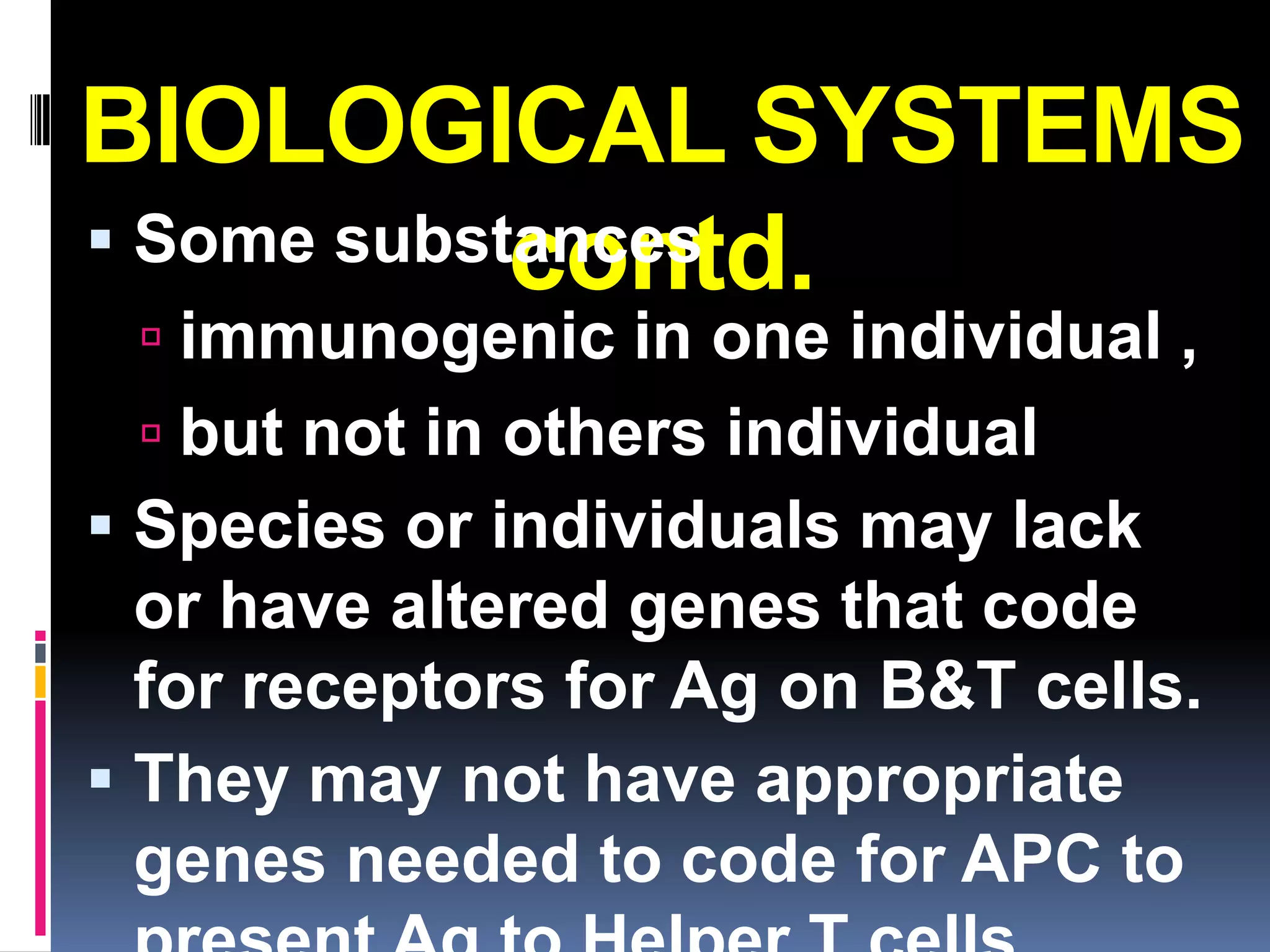 BIOLOGICAL SYSTEMS
 Some substances
            contd.
  immunogenic in one individual ,
  but not in others individual
 Species or individuals may lack
  or have altered genes that code
  for receptors for Ag on B&T cells.
 They may not have appropriate
  genes needed to code for APC to
 