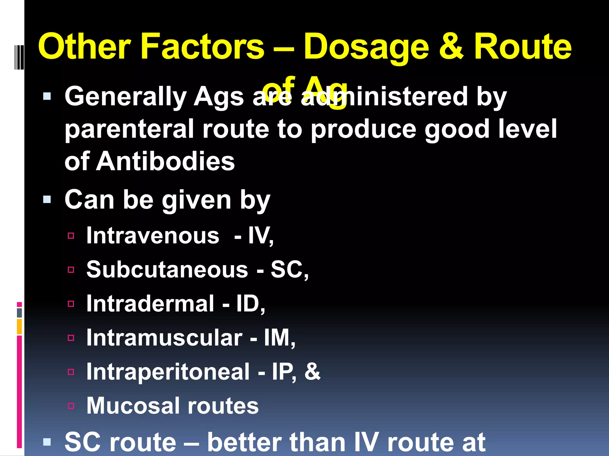 Other Factors – Dosage & Route
                 of Ag
 Generally Ags are administered by
  parenteral route to produce good level
  of Antibodies
 Can be given by
   Intravenous - IV,
   Subcutaneous - SC,
   Intradermal - ID,
   Intramuscular - IM,
   Intraperitoneal - IP, &
   Mucosal routes
 SC route – better than IV route at
 