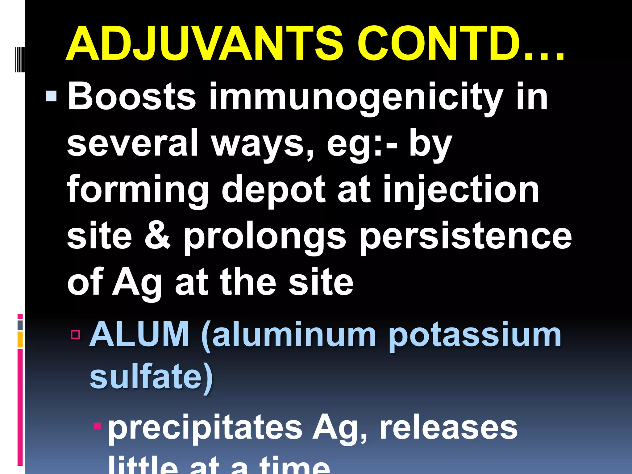 ADJUVANTS CONTD…
 Boosts immunogenicity in
 several ways, eg:- by
 forming depot at injection
 site & prolongs persistence
 of Ag at the site
  ALUM (aluminum potassium
  sulfate)
  precipitates Ag, releases
 