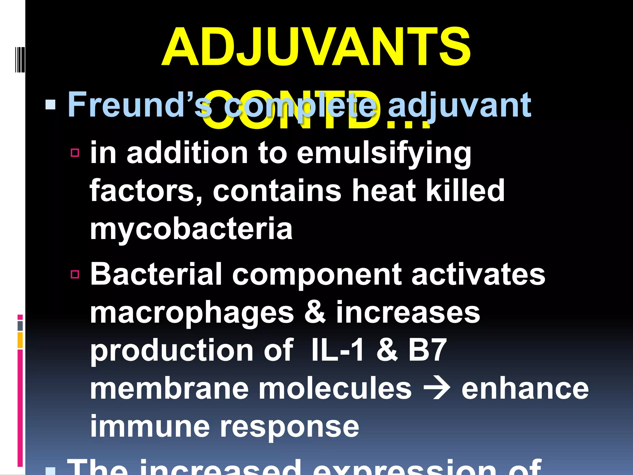 ADJUVANTS
         CONTD…
 Freund’s complete adjuvant
  in addition to emulsifying
   factors, contains heat killed
   mycobacteria
  Bacterial component activates
   macrophages & increases
   production of IL-1 & B7
   membrane molecules  enhance
   immune response
 