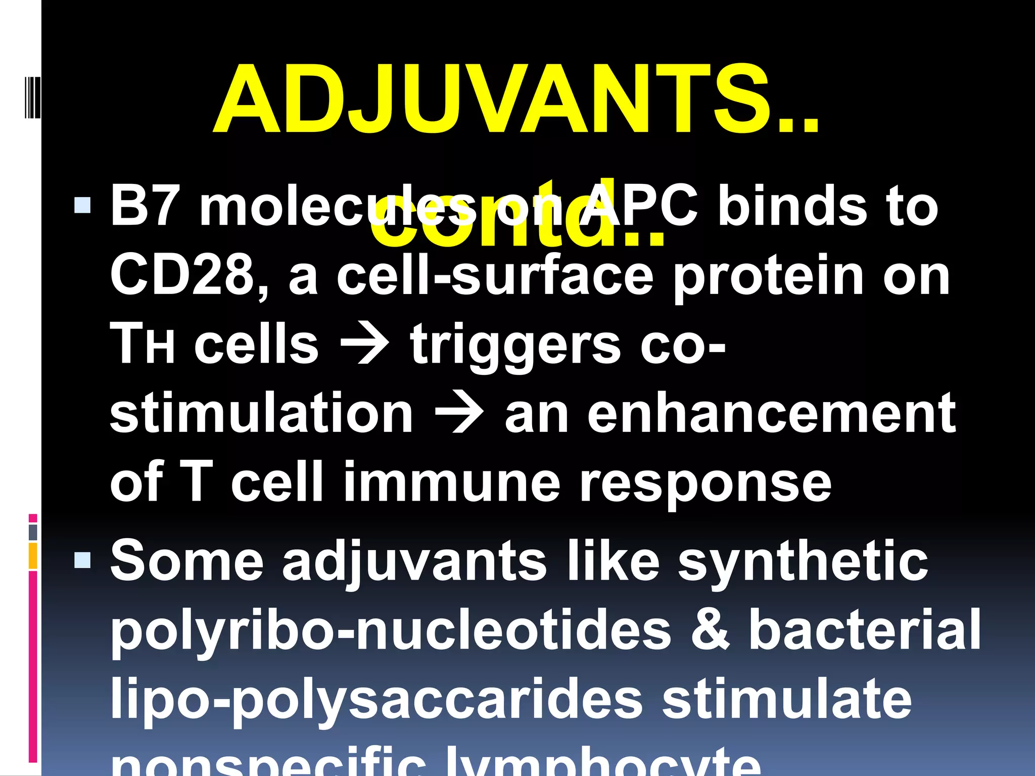 ADJUVANTS..
 B7 molecules on APC binds to
          contd..
  CD28, a cell-surface protein on
  TH cells  triggers co-
  stimulation  an enhancement
  of T cell immune response
 Some adjuvants like synthetic
  polyribo-nucleotides & bacterial
  lipo-polysaccarides stimulate
 