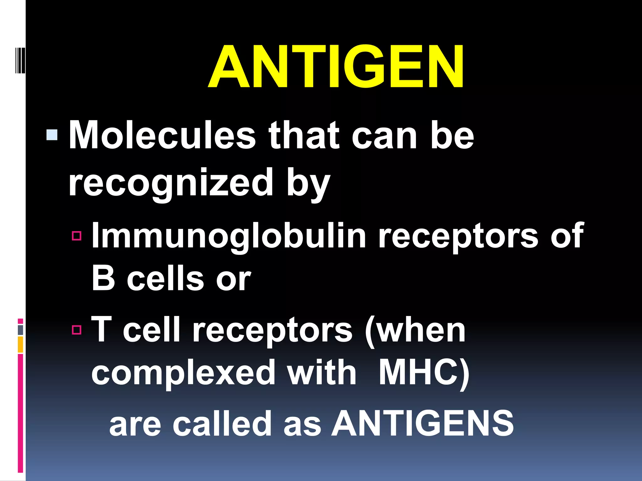 ANTIGEN
 Molecules that can be
 recognized by
  Immunoglobulin receptors of
   B cells or
  T cell receptors (when
   complexed with MHC)
    are called as ANTIGENS
 