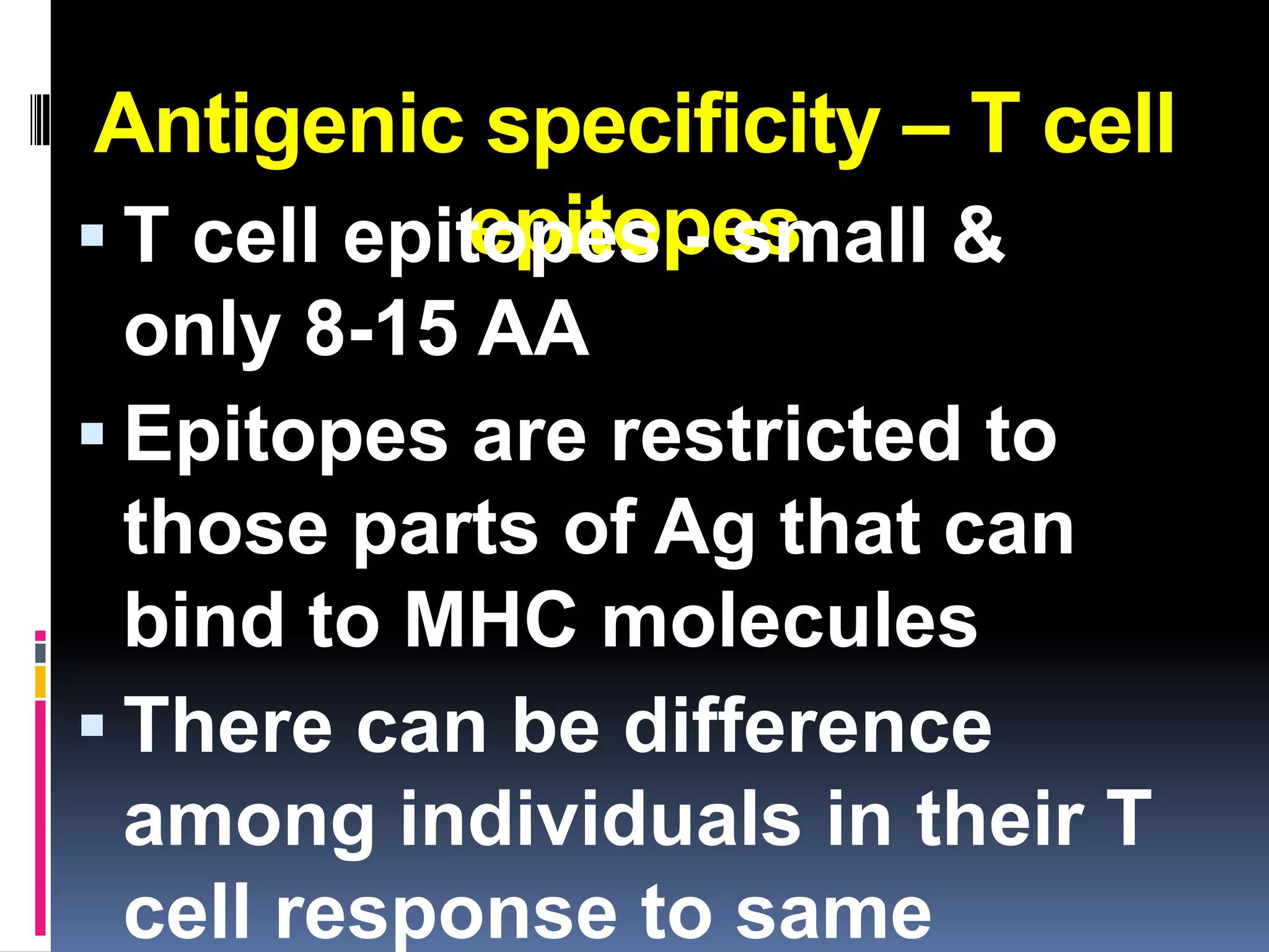 Antigenic specificity – T cell
            epitopes
 T cell epitopes - small &
  only 8-15 AA
 Epitopes are restricted to
  those parts of Ag that can
  bind to MHC molecules
 There can be difference
  among individuals in their T
  cell response to same
 