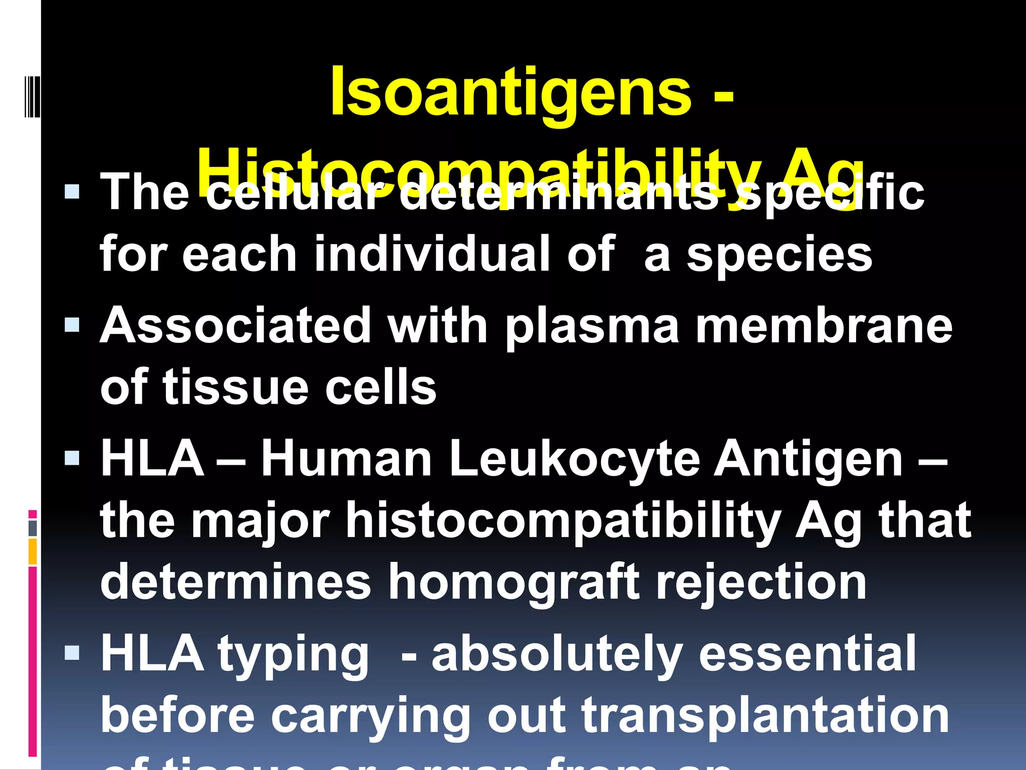 Isoantigens -
 The Histocompatibility Ag
      cellular determinants specific
  for each individual of a species
 Associated with plasma membrane
  of tissue cells
 HLA – Human Leukocyte Antigen –
  the major histocompatibility Ag that
  determines homograft rejection
 HLA typing - absolutely essential
  before carrying out transplantation
 