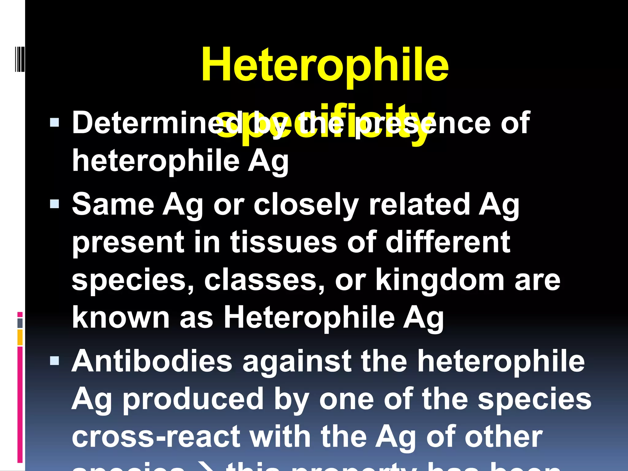 Heterophile
          specificity
 Determined by the presence of
  heterophile Ag
 Same Ag or closely related Ag
  present in tissues of different
  species, classes, or kingdom are
  known as Heterophile Ag
 Antibodies against the heterophile
  Ag produced by one of the species
  cross-react with the Ag of other
 