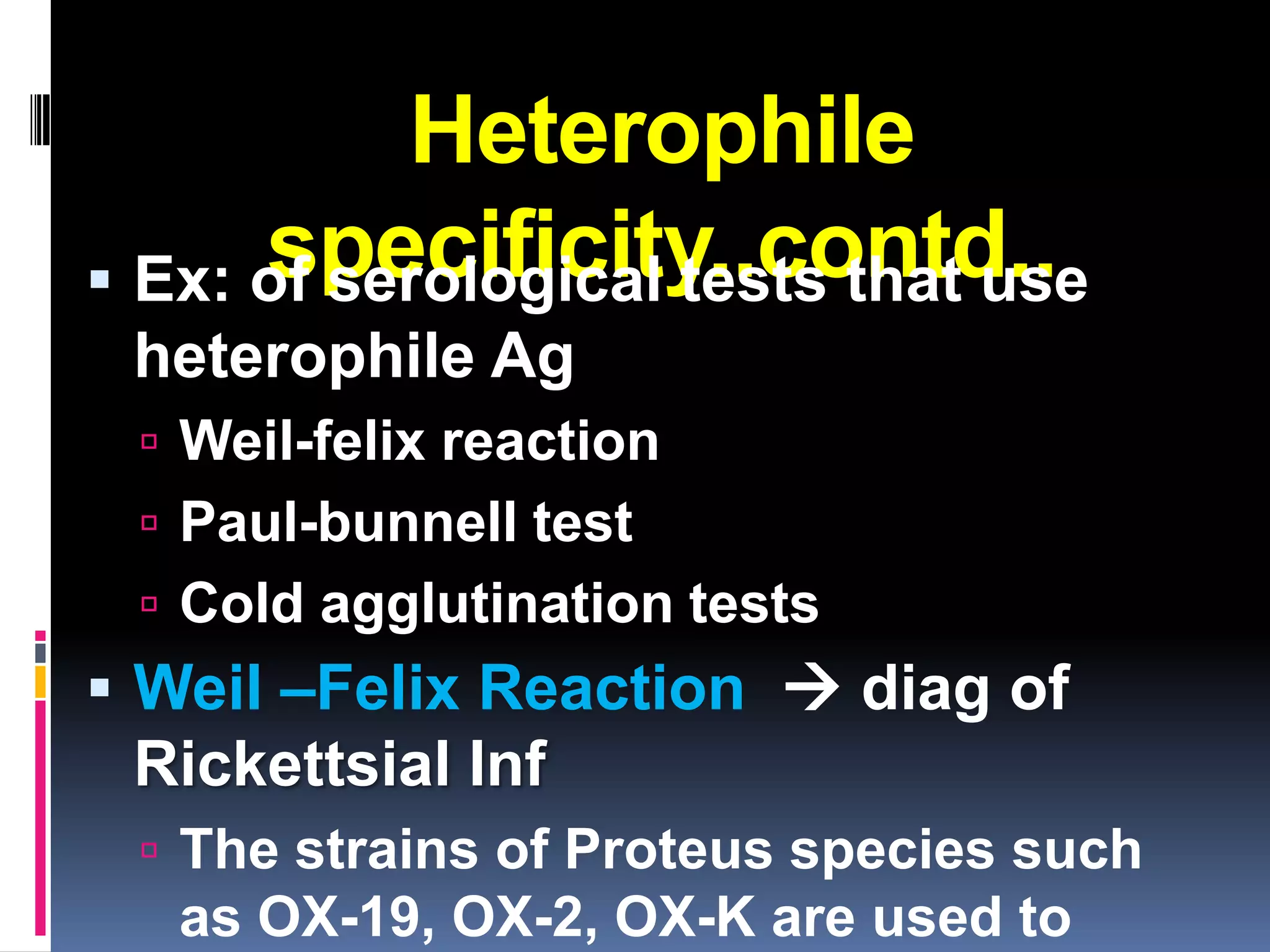Heterophile
      specificity..contd..
 Ex: of serological tests that use
 heterophile Ag
  Weil-felix reaction
  Paul-bunnell test
  Cold agglutination tests
 Weil –Felix Reaction  diag of
 Rickettsial Inf
  The strains of Proteus species such
   as OX-19, OX-2, OX-K are used to
 