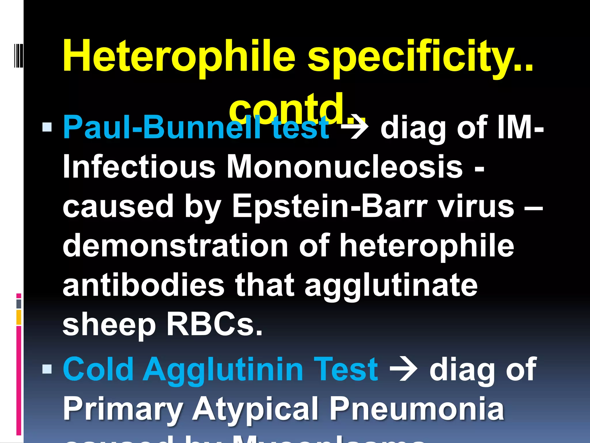 Heterophile specificity..
           contd.. diag of IM-
 Paul-Bunnell test 
  Infectious Mononucleosis -
  caused by Epstein-Barr virus –
  demonstration of heterophile
  antibodies that agglutinate
  sheep RBCs.
 Cold Agglutinin Test  diag of
  Primary Atypical Pneumonia
 