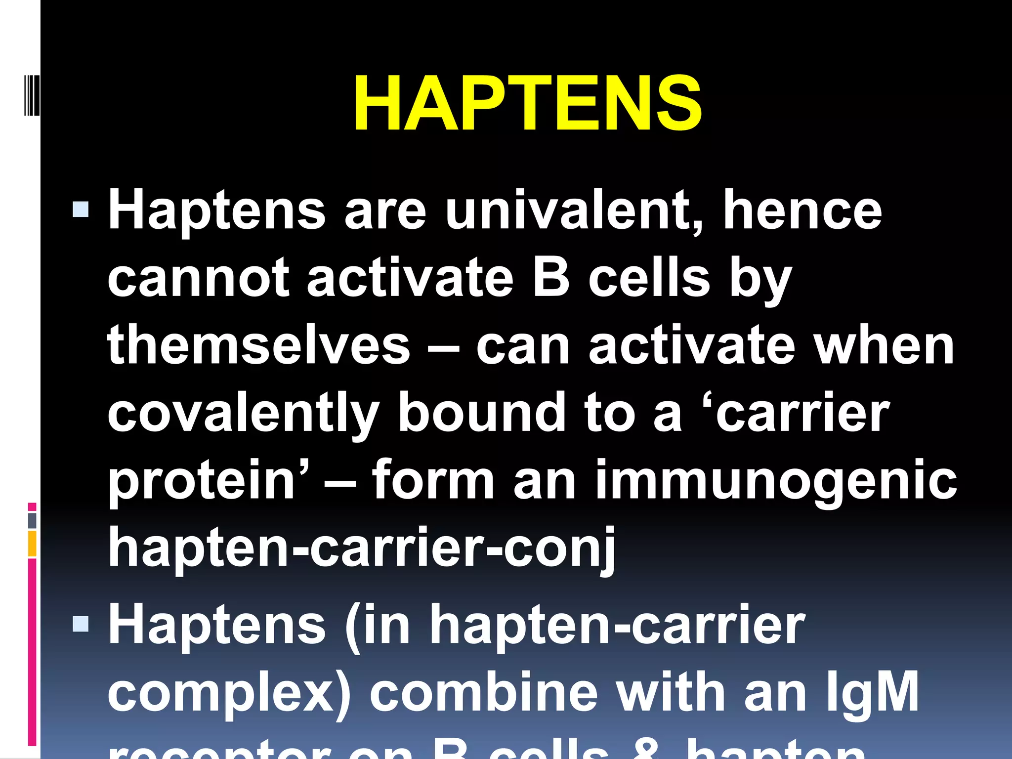 HAPTENS
 Haptens are univalent, hence
  cannot activate B cells by
  themselves – can activate when
  covalently bound to a ‘carrier
  protein’ – form an immunogenic
  hapten-carrier-conj
 Haptens (in hapten-carrier
  complex) combine with an IgM
 