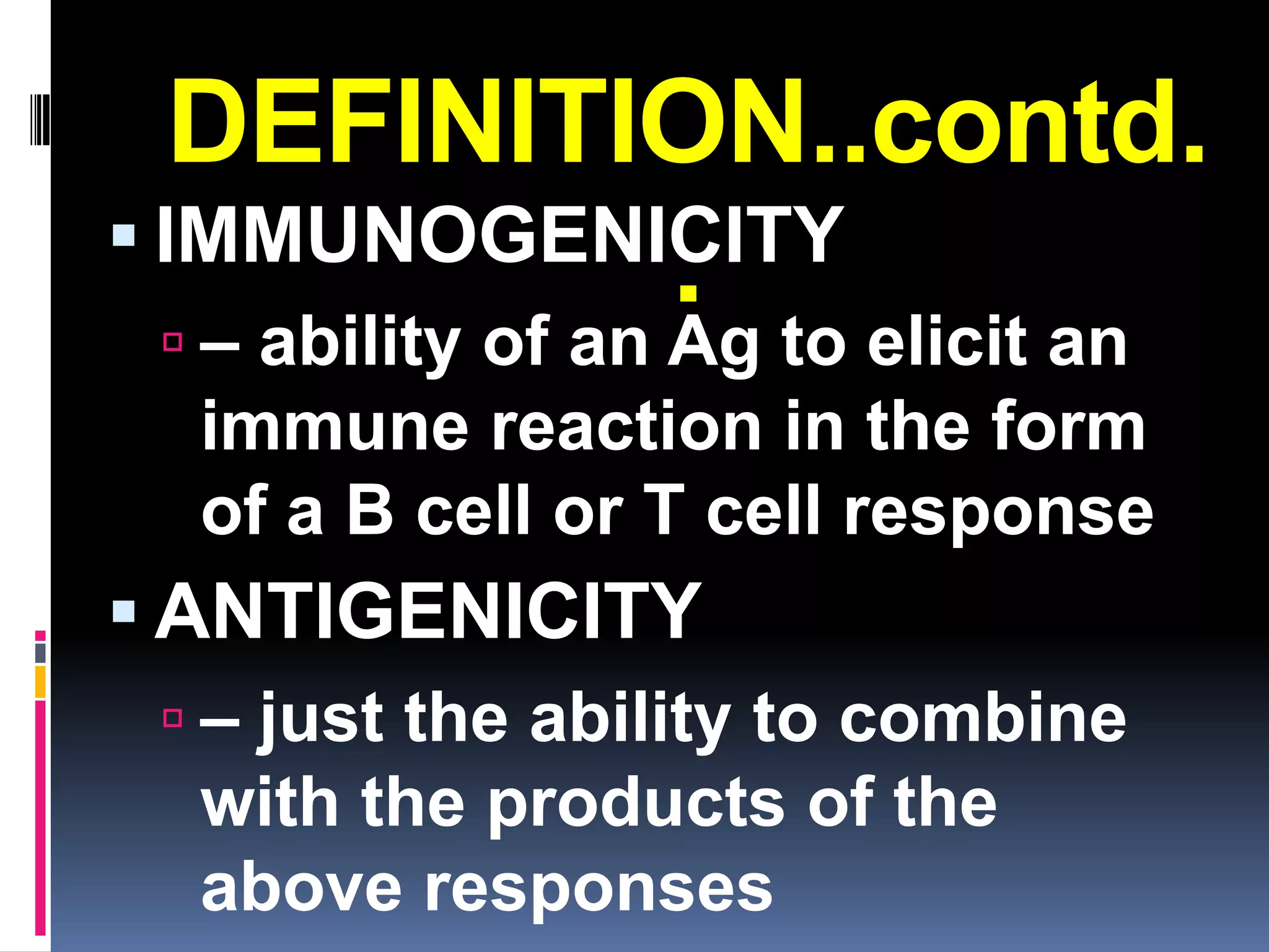 DEFINITION..contd.
 IMMUNOGENICITY
            .
  – ability of an Ag to elicit an
   immune reaction in the form
   of a B cell or T cell response
 ANTIGENICITY
   – just the ability to combine
    with the products of the
    above responses
 