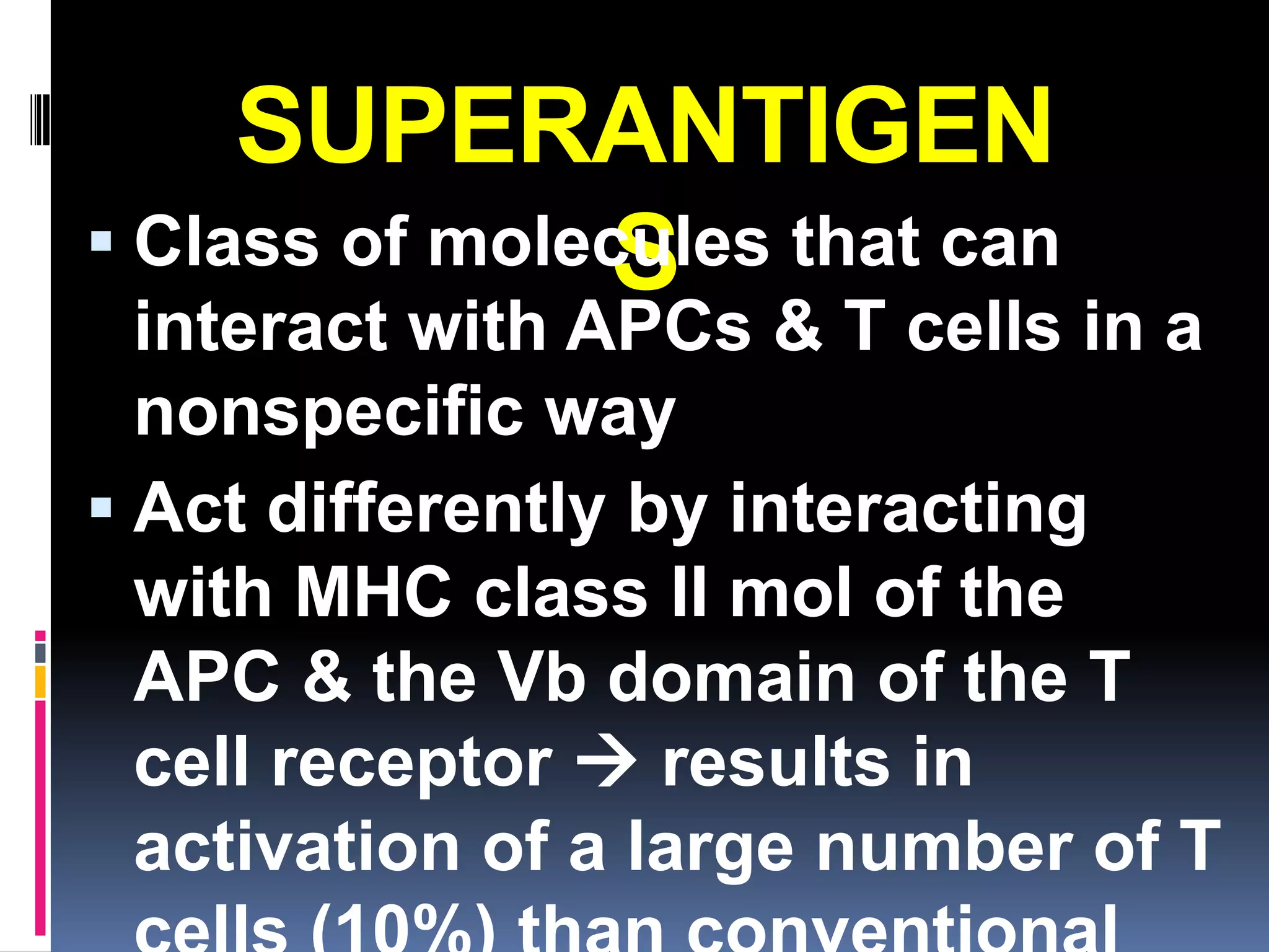 SUPERANTIGEN
 Class of molecules that can
               S
  interact with APCs & T cells in a
  nonspecific way
 Act differently by interacting
  with MHC class II mol of the
  APC & the Vb domain of the T
  cell receptor  results in
  activation of a large number of T
 