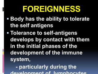 FOREIGNNESS
 Body has the ability to tolerate
  the self antigens
 Tolerance to self-antigens
  develops by contact with them
  in the initial phases of the
  development of the immune
  system,
    - particularly during the
 