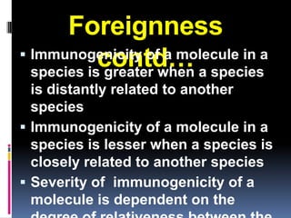 Foreignness
 Immunogenicity of a molecule in a
            contd… a species
  species is greater when
  is distantly related to another
  species
 Immunogenicity of a molecule in a
  species is lesser when a species is
  closely related to another species
 Severity of immunogenicity of a
  molecule is dependent on the
 