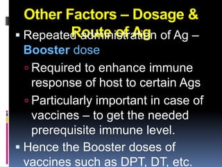 Other Factors – Dosage &
         Route of Ag
 Repeated administration of Ag –
  Booster dose
   Required to enhance immune
    response of host to certain Ags
   Particularly important in case of
    vaccines – to get the needed
    prerequisite immune level.
 Hence the Booster doses of
  vaccines such as DPT, DT, etc.
 