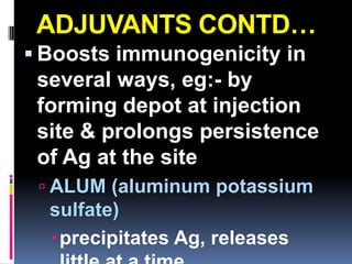 ADJUVANTS CONTD…
 Boosts immunogenicity in
 several ways, eg:- by
 forming depot at injection
 site & prolongs persistence
 of Ag at the site
  ALUM (aluminum potassium
  sulfate)
  precipitates Ag, releases
 