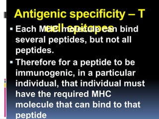 Antigenic specificity – T
        cell epitopes
 Each MHC molecule can bind
  several peptides, but not all
  peptides.
 Therefore for a peptide to be
  immunogenic, in a particular
  individual, that individual must
  have the required MHC
  molecule that can bind to that
  peptide
 