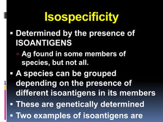 Isospecificity
 Determined by the presence of
 ISOANTIGENS
  Ag found in some members of
   species, but not all.
 A species can be grouped
  depending on the presence of
  different isoantigens in its members
 These are genetically determined
 Two examples of isoantigens are
 
