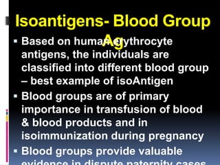 Isoantigens- Blood Group
               Ag
 Based on human erythrocyte
  antigens, the individuals are
  classified into different blood group
  – best example of isoAntigen
 Blood groups are of primary
  importance in transfusion of blood
  & blood products and in
  isoimmunization during pregnancy
 Blood groups provide valuable
 