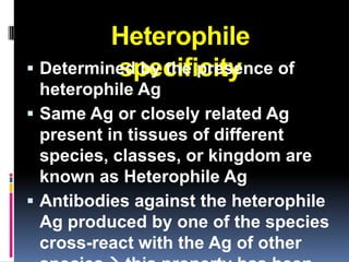 Heterophile
          specificity
 Determined by the presence of
  heterophile Ag
 Same Ag or closely related Ag
  present in tissues of different
  species, classes, or kingdom are
  known as Heterophile Ag
 Antibodies against the heterophile
  Ag produced by one of the species
  cross-react with the Ag of other
 