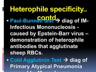 Heterophile specificity..
           contd.. diag of IM-
 Paul-Bunnell test 
  Infectious Mononucleosis -
  caused by Epstein-Barr virus –
  demonstration of heterophile
  antibodies that agglutinate
  sheep RBCs.
 Cold Agglutinin Test  diag of
  Primary Atypical Pneumonia
 