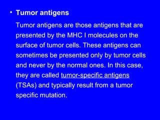 • Tumor antigens
Tumor antigens are those antigens that are
presented by the MHC I molecules on the
surface of tumor cells. These antigens can
sometimes be presented only by tumor cells
and never by the normal ones. In this case,
they are called tumor-specific antigens
(TSAs) and typically result from a tumor
specific mutation.
 