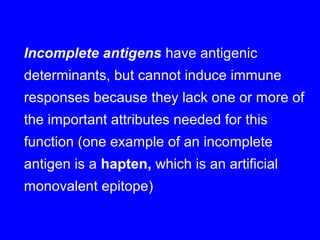 Incomplete antigens have antigenic
determinants, but cannot induce immune
responses because they lack one or more of
the important attributes needed for this
function (one example of an incomplete
antigen is a hapten, which is an artificial
monovalent epitope)
 