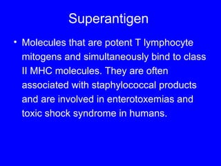 Superantigen
• Molecules that are potent T lymphocyte
mitogens and simultaneously bind to class
II MHC molecules. They are often
associated with staphylococcal products
and are involved in enterotoxemias and
toxic shock syndrome in humans.
 