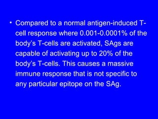 • Compared to a normal antigen-induced T-
cell response where 0.001-0.0001% of the
body’s T-cells are activated, SAgs are
capable of activating up to 20% of the
body’s T-cells. This causes a massive
immune response that is not specific to
any particular epitope on the SAg.
 