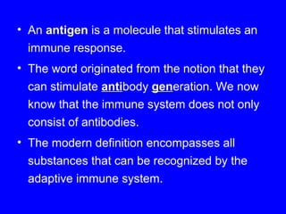 • An antigen is a molecule that stimulates an
immune response.
• The word originated from the notion that they
can stimulate antibody generation. We now
know that the immune system does not only
consist of antibodies.
• The modern definition encompasses all
substances that can be recognized by the
adaptive immune system.
 