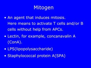 Mitogen
• An agent that induces mitosis.
Here means to activate T cells and/or B
cells without help from APCs.
• Lectin, for example, concanavalin A
(ConA).
• LPS(lipopolysaccharide)
• Staphylococcal protein A(SPA)
 