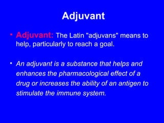 Adjuvant
• Adjuvant: The Latin "adjuvans" means to
help, particularly to reach a goal.
• An adjuvant is a substance that helps and
enhances the pharmacological effect of a
drug or increases the ability of an antigen to
stimulate the immune system.
 