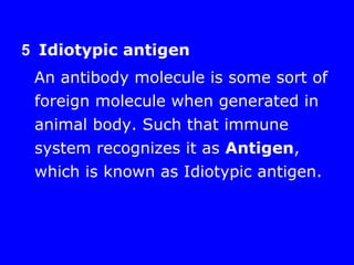 5 Idiotypic antigen
An antibody molecule is some sort of
foreign molecule when generated in
animal body. Such that immune
system recognizes it as Antigen,
which is known as Idiotypic antigen.
 
