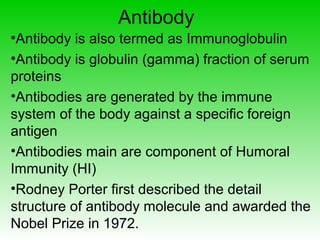 Antibody
•Antibody is also termed as Immunoglobulin
•Antibody is globulin (gamma) fraction of serum
proteins
•Antibodies are generated by the immune
system of the body against a specific foreign
antigen
•Antibodies main are component of Humoral
Immunity (HI)
•Rodney Porter first described the detail
structure of antibody molecule and awarded the
Nobel Prize in 1972.
 