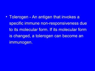 • Tolerogen - An antigen that invokes a
specific immune non-responsiveness due
to its molecular form. If its molecular form
is changed, a tolerogen can become an
immunogen.
 