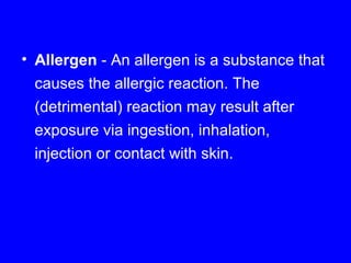 • Allergen - An allergen is a substance that
causes the allergic reaction. The
(detrimental) reaction may result after
exposure via ingestion, inhalation,
injection or contact with skin.
 