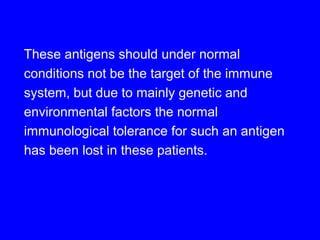 These antigens should under normal
conditions not be the target of the immune
system, but due to mainly genetic and
environmental factors the normal
immunological tolerance for such an antigen
has been lost in these patients.
 