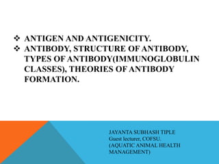  ANTIGEN AND ANTIGENICITY.
 ANTIBODY, STRUCTURE OF ANTIBODY,
TYPES OF ANTIBODY(IMMUNOGLOBULIN
CLASSES), THEORIES OF ANTIBODY
FORMATION.
JAYANTA SUBHASH TIPLE
Guest lecturer, COFSU.
(AQUATIC ANIMAL HEALTH
MANAGEMENT)
 