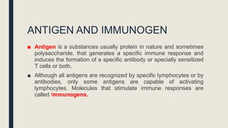 ANTIGEN AND IMMUNOGEN
■ Antigen is a substances usually protein in nature and sometimes
polysaccharide, that generates a specific immune response and
induces the formation of a specific antibody or specially sensitized
T cells or both.
■ Although all antigens are recognized by specific lymphocytes or by
antibodies, only some antigens are capable of activating
lymphocytes. Molecules that stimulate immune responses are
called Immunogens.
 