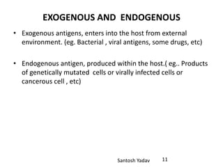 Santosh Yadav
EXOGENOUS AND ENDOGENOUS
• Exogenous antigens, enters into the host from external
environment. (eg. Bacterial , viral antigens, some drugs, etc)
• Endogenous antigen, produced within the host.( eg.. Products
of genetically mutated cells or virally infected cells or
cancerous cell , etc)
11
 