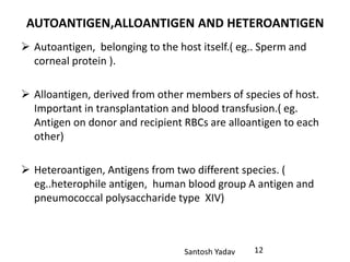 Santosh Yadav
AUTOANTIGEN,ALLOANTIGEN AND HETEROANTIGEN
 Autoantigen, belonging to the host itself.( eg.. Sperm and
corneal protein ).
 Alloantigen, derived from other members of species of host.
Important in transplantation and blood transfusion.( eg.
Antigen on donor and recipient RBCs are alloantigen to each
other)
 Heteroantigen, Antigens from two different species. (
eg..heterophile antigen, human blood group A antigen and
pneumococcal polysaccharide type XIV)
12
 