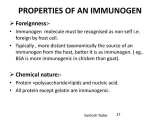 Santosh Yadav
PROPERTIES OF AN IMMUNOGEN
 Foreignness:-
• Immunogen molecule must be recognised as non-self i.e.
foreign by host cell.
• Typically , more distant taxonomically the source of an
immunogen from the host, better It is as immunogen. ( eg..
BSA is more immunogenic in chicken than goat).
 Chemical nature:-
• Protein >polysaccharide>lipids and nucleic acid.
• All protein except gelatin are immunogenic.
17
 