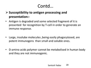 Santosh Yadav
Contd…
 Susceptibility to antigen processing and
presentation:-
• Antigen is degraded and some selected fragment of it is
presented for recognition by T-cell in order to generate an
immune response.
• Large, insolube molecules ,being easily phagocytosed, are
potent immunogens than small and soluble ones.
• D-amino acids polymer cannot be metabolised in human body
and they are not immunogenic.
20
 