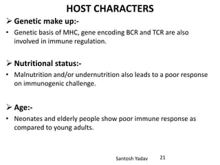Santosh Yadav
HOST CHARACTERS
 Genetic make up:-
• Genetic basis of MHC, gene encoding BCR and TCR are also
involved in immune regulation.
 Nutritional status:-
• Malnutrition and/or undernutrition also leads to a poor response
on immunogenic challenge.
 Age:-
• Neonates and elderly people show poor immune response as
compared to young adults.
21
 
