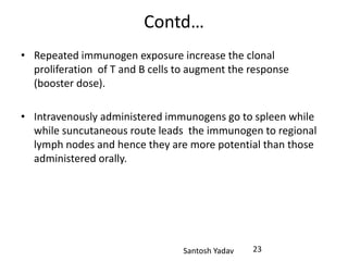 Santosh Yadav
Contd…
• Repeated immunogen exposure increase the clonal
proliferation of T and B cells to augment the response
(booster dose).
• Intravenously administered immunogens go to spleen while
while suncutaneous route leads the immunogen to regional
lymph nodes and hence they are more potential than those
administered orally.
23
 