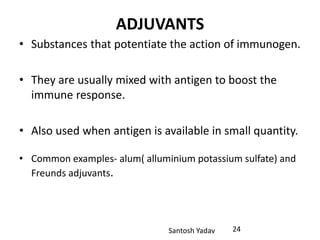 Santosh Yadav
ADJUVANTS
• Substances that potentiate the action of immunogen.
• They are usually mixed with antigen to boost the
immune response.
• Also used when antigen is available in small quantity.
• Common examples- alum( alluminium potassium sulfate) and
Freunds adjuvants.
24
 