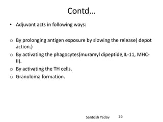 Santosh Yadav
Contd…
• Adjuvant acts in following ways:
o By prolonging antigen exposure by slowing the release( depot
action.)
o By activating the phagocytes(muramyl dipeptide,IL-11, MHC-
II).
o By activating the TH cells.
o Granuloma formation.
26
 