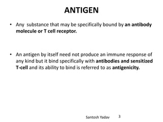 Santosh Yadav
ANTIGEN
• Any substance that may be specifically bound by an antibody
molecule or T cell receptor.
• An antigen by itself need not produce an immune response of
any kind but it bind specifically with antibodies and sensitized
T-cell and its ability to bind is referred to as antigenicity.
3
 