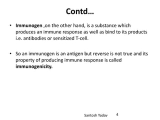 Santosh Yadav
Contd…
• Immunogen ,on the other hand, is a substance which
produces an immune response as well as bind to its products
i.e. antibodies or sensitized T-cell.
• So an immunogen is an antigen but reverse is not true and its
property of producing immune response is called
immunogenicity.
4
 